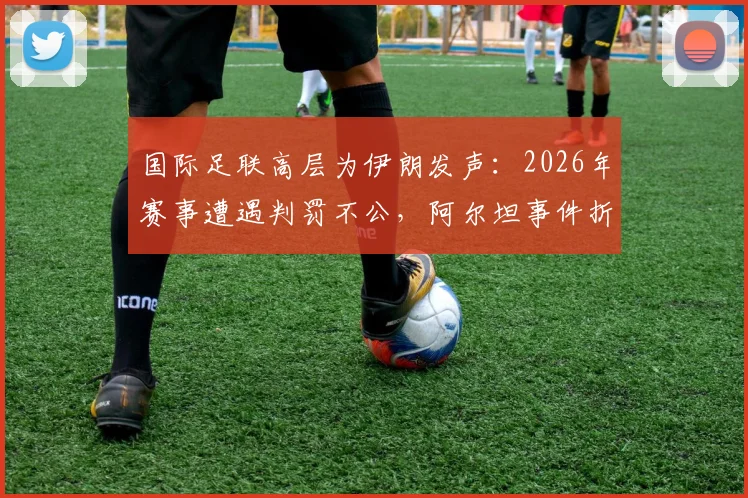 国际足联高层为伊朗发声：2026年赛事遭遇判罚不公，阿尔坦事件折射裁判尺度争议