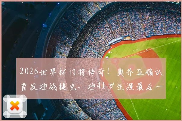 2026世界杯门将传奇！奥乔亚确认首发迎战捷克，迎41岁生涯最后一舞，创六届参赛纪录