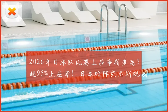 2026年日本队比赛上座率有多高？超95%上座率！日本对阵突尼斯观战人数突破5万详解