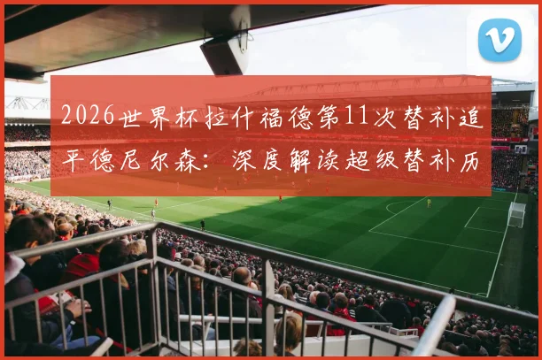 2026世界杯拉什福德第11次替补追平德尼尔森：深度解读超级替补历史排名与球员战术价值